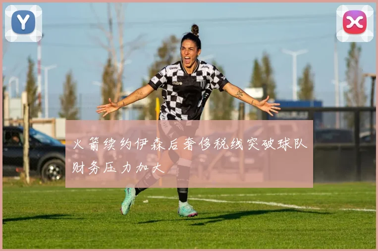 火箭续约伊森后奢侈税线突破球队财务压力加大