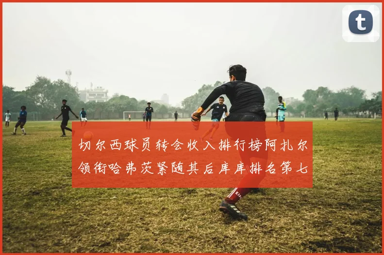 切尔西球员转会收入排行榜阿扎尔领衔哈弗茨紧随其后库库排名第七