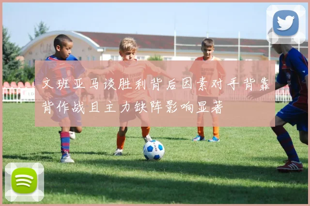 文班亚马谈胜利背后因素对手背靠背作战且主力缺阵影响显著