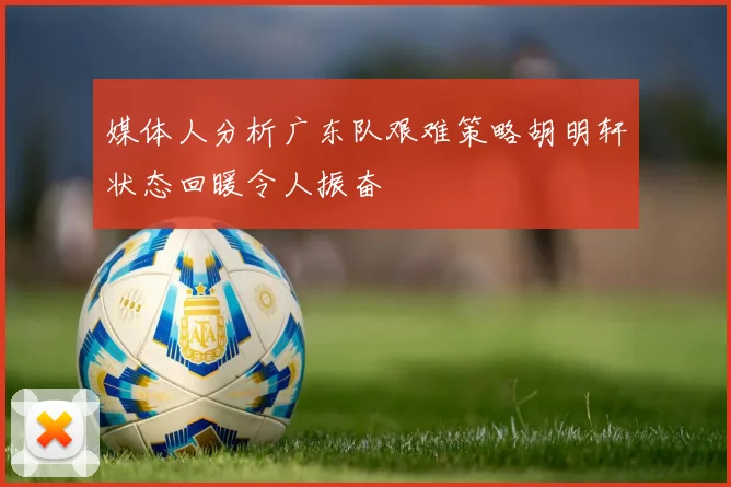 媒体人分析广东队艰难策略胡明轩状态回暖令人振奋