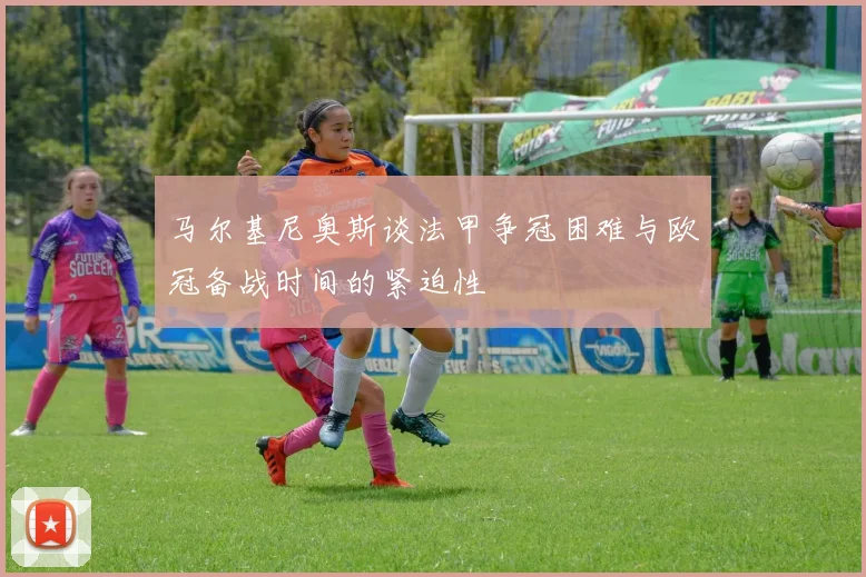马尔基尼奥斯谈法甲争冠困难与欧冠备战时间的紧迫性