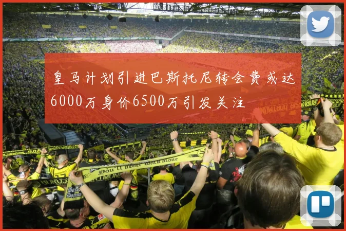 皇马计划引进巴斯托尼转会费或达6000万身价6500万引发关注