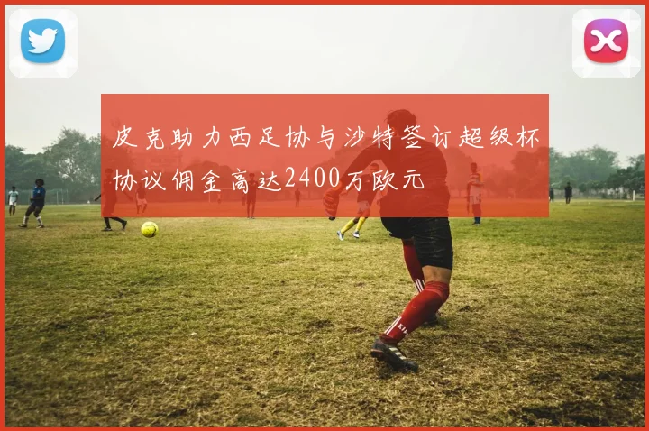 皮克助力西足协与沙特签订超级杯协议佣金高达2400万欧元