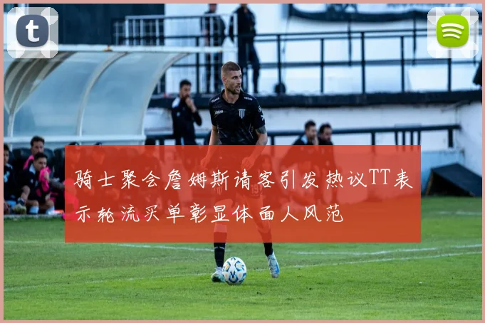 骑士聚会詹姆斯请客引发热议TT表示轮流买单彰显体面人风范