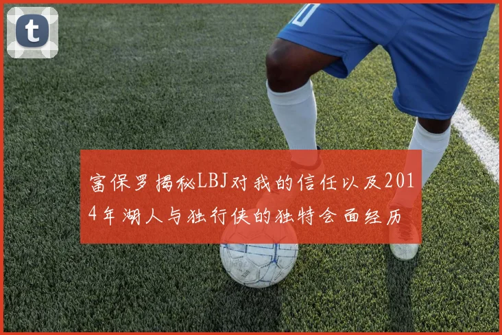 富保罗揭秘LBJ对我的信任以及2014年湖人与独行侠的独特会面经历