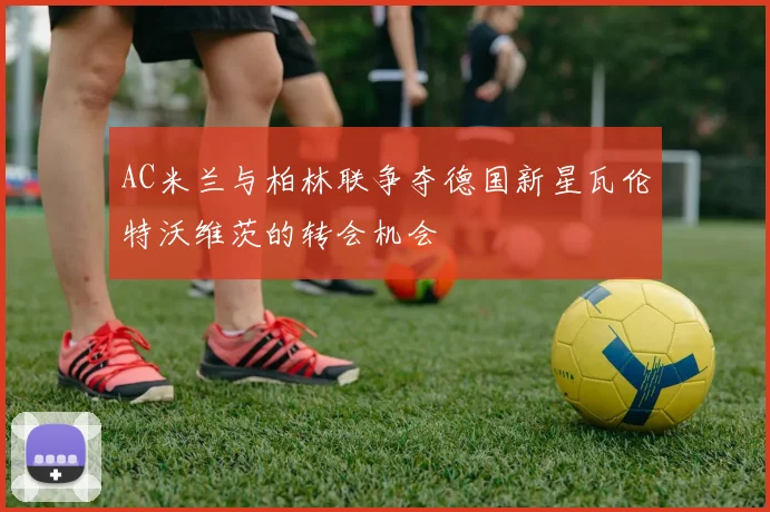 AC米兰与柏林联争夺德国新星瓦伦特沃维茨的转会机会