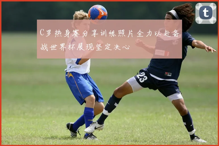 C罗热身赛分享训练照片全力以赴备战世界杯展现坚定决心