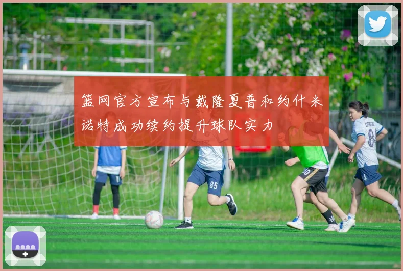 篮网官方宣布与戴隆夏普和约什米诺特成功续约提升球队实力