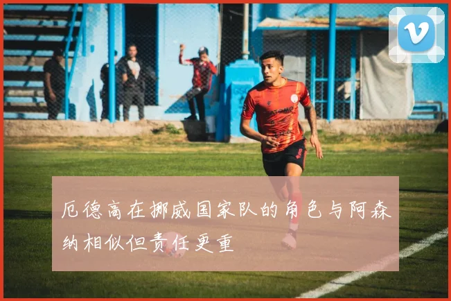 厄德高在挪威国家队的角色与阿森纳相似但责任更重