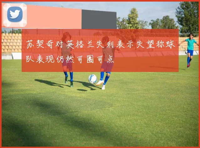 苏契奇对英格兰失利表示失望称球队表现仍然可圈可点